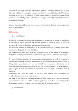 Nous savons tous aujourd’hui que le budget des Français a fortement diminué, cela ne nous
laisse pas indifférent puisque pour ceux qui le souhaitent, peuvent bénéficier de 50 centimes
(je pense qu’un euro c’est mieux ça inciterait plus de monde à revenir) de réduction s’ils
ramènent leurs emballages (truc de bambou je ne sais pas comment ça s’appelle) lors de leur
prochaine commande.
Comme énoncé précédemment, nous sommes labélisé pêche durable avec des produits
français uniquement.
2) SON MARCHE
a) Le marché global
Le français est le deuxième plus grand consommateur de fast-food au monde. Le marché de
la restauration rapide représente 34 milliards d’euros de ventes en France en 2012, et
progresse de 5% par an, dépassant la restauration traditionnelle.

Le leader du marché est McDonald’s et on constate depuis ces dernières années une
densification des points de ventes franchisés.

La restauration connaît une baisse de fréquentation dû à une baisse de l’enveloppe
budgétaire des ménages. Néanmoins la restauration rapide résiste à cette crise économique
Il y a une évolution des modes de consommation, un changement de mode de vie global et
une volonté de rapidité au niveau des repas du au raccourcissement de la pause déjeuné, à

l’éloignement grandissant du lieu de travail, au nomadisme alimentaire et à
l’individualisation croissante des repas. De surcroit, les consommateurs se préoccupent de

plus en plus de leur alimentation, ils souhaitent avoir un régime alimentaire sain et
équilibré.
Néanmoins, aux yeux des clients, le fast-food rime souvent avec distributeur de
« malbouffe » en raison de ses plats trop gras.

Un nouveau concept est né, le « Fast Casual », ce concept permet d’offrir au consommateur
une alimentation saine et équilibré tout en respectant les codes de la restauration rapide.
Proposer des produits frais, sains, voire bio est au cœur de nos préoccupations.
b) Benchmarking

 