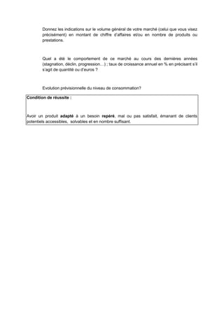 Donnez les indications sur le volume général de votre marché (celui que vous visez
précisément) en montant de chiffre d’affaires et/ou en nombre de produits ou
prestations.

Quel a été le comportement de ce marché au cours des dernières années
(stagnation, déclin, progression…) ; taux de croissance annuel en % en précisant s’il
s’agit de quantité ou d’euros ?

Evolution prévisionnelle du niveau de consommation?
Condition de réussite :

Avoir un produit adapté à un besoin repéré, mal ou pas satisfait, émanant de clients
potentiels accessibles, solvables et en nombre suffisant.

 