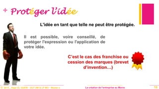 © 2013 _ Hajar EL GUERI – DUT AM & LP MO – Master à La création de l’entreprise au Maroc
+ Protéger l’idée
C’est le cas des franchise ou
cession des marques (brevet
d’invention…)
10
L'idée en tant que telle ne peut être protégée.
Il est possible, voire conseillé, de
protéger l'expression ou l'application de
votre idée.
 