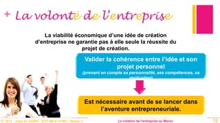© 2013 _ Hajar EL GUERI – DUT AM & LP MO – Master à La création de l’entreprise au Maroc
+ La volonté de l’entreprise
Valider la cohérence entre l’idée et son
projet personnel
(prenant en compte sa personnalité, ses compétences, sa
motivation)
12
La viabilité économique d’une idée de création
d’entreprise ne garantie pas à elle seule la réussite du
projet de création.
Est nécessaire avant de se lancer dans
l’aventure entrepreneuriale.
 