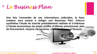 © 2013 _ Hajar EL GUERI – DUT AM & LP MO – Master à La création de l’entreprise au Maroc
+ Le Business Plan
Une fois l’ensemble de ces informations collectées, le futur
créateur sera amené à rédiger son Business Plan. Celui-ci
synthétise l’étude de marché préalablement réalisée et s’intéresse
à l'étude économique du projet (chiffre d’affaires prévisionnel, plan
de financement, moyens nécessaires, choix juridiques et fiscaux).
18
 