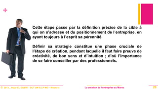 © 2013 _ Hajar EL GUERI – DUT AM & LP MO – Master à La création de l’entreprise au Maroc
+
Cette étape passe par la définition précise de la cible à
qui on s’adresse et du positionnement de l’entreprise, en
ayant toujours à l’esprit sa pérennité.
Définir sa stratégie constitue une phase cruciale de
l’étape de création, pendant laquelle il faut faire preuve de
créativité, de bon sens et d’intuition ; d’où l’importance
de se faire conseiller par des professionnels.
20
 