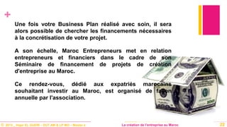 © 2013 _ Hajar EL GUERI – DUT AM & LP MO – Master à La création de l’entreprise au Maroc
+
Une fois votre Business Plan réalisé avec soin, il sera
alors possible de chercher les financements nécessaires
à la concrétisation de votre projet.
A son échelle, Maroc Entrepreneurs met en relation
entrepreneurs et financiers dans le cadre de son
Séminaire de financement de projets de création
d'entreprise au Maroc.
Ce rendez-vous, dédié aux expatriés marocains
souhaitant investir au Maroc, est organisé de façon
annuelle par l'association.
22
 
