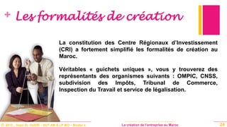 © 2013 _ Hajar EL GUERI – DUT AM & LP MO – Master à La création de l’entreprise au Maroc
+ Les formalités de création
La constitution des Centre Régionaux d’Investissement
(CRI) a fortement simplifié les formalités de création au
Maroc.
Véritables « guichets uniques », vous y trouverez des
représentants des organismes suivants : OMPIC, CNSS,
subdivision des Impôts, Tribunal de Commerce,
Inspection du Travail et service de légalisation.
24
 