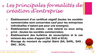 © 2013 _ Hajar EL GUERI – DUT AM & LP MO – Master à La création de l’entreprise au Maroc
+ Les principales formalités de
création d’entreprise
1. Établissement d’un certificat négatif (toutes les sociétés
commerciales sont concernées sauf pour les entreprises
individuelles n’optant pas pour une enseigne).
2. Établissement des statuts - acte notarié ou sous seing
privé - (toutes les sociétés commerciales).
3. Établissement des bulletins de souscription et le cas
échéant des actes d'apport (SA, SAS et SCA).
4. Blocage du montant du capital libéré (SA, SARL, SAS ,
SNC , SCA).
25
 