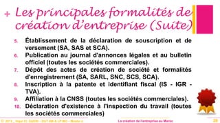 © 2013 _ Hajar EL GUERI – DUT AM & LP MO – Master à La création de l’entreprise au Maroc
+
5. Établissement de la déclaration de souscription et de
versement (SA, SAS et SCA).
6. Publication au journal d'annonces légales et au bulletin
officiel (toutes les sociétés commerciales).
7. Dépôt des actes de création de société et formalités
d'enregistrement (SA, SARL, SNC, SCS, SCA).
8. Inscription à la patente et identifiant fiscal (IS - IGR -
TVA).
9. Affiliation à la CNSS (toutes les sociétés commerciales).
10. Déclaration d'existence à l'inspection du travail (toutes
les sociétés commerciales)
26
Les principales formalités de
création d’entreprise (Suite)
 