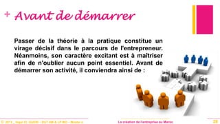 © 2013 _ Hajar EL GUERI – DUT AM & LP MO – Master à La création de l’entreprise au Maroc
+ Avant de démarrer
Passer de la théorie à la pratique constitue un
virage décisif dans le parcours de l'entrepreneur.
Néanmoins, son caractère excitant est à maîtriser
afin de n'oublier aucun point essentiel. Avant de
démarrer son activité, il conviendra ainsi de :
28
 