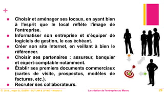 © 2013 _ Hajar EL GUERI – DUT AM & LP MO – Master à La création de l’entreprise au Maroc
+
 Choisir et aménager ses locaux, en ayant bien
à l'esprit que le local reflète l'image de
l'entreprise.
 Informatiser son entreprise et s'équiper de
logiciels de gestion, le cas échéant.
 Créer son site Internet, en veillant à bien le
référencer.
 Choisir ses partenaires : assureur, banquier
et expert-comptable notamment.
 Établir ses premiers documents commerciaux
(cartes de visite, prospectus, modèles de
factures, etc.).
 Recruter ses collaborateurs.
29
 
