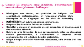 © 2013 _ Hajar EL GUERI – DUT AM & LP MO – Master à La création de l’entreprise au Maroc
+ Durant les premiers mois d’activité, l'entrepreneur
aura à relever plusieurs challenges :
30
 Développer son réseau, en particulier en intégrant des
organisations professionnelles, en rencontrant d'autres chefs
d'entreprise et en s'appuyant sur les sites de Networking
professionnel. Mettre en œuvre et suivre ses actions commerciales.
 Respecter les échéances fiscales et sociales.
 Contrôler la montée en puissance de son entreprise, en ayant recours à
des formations si besoin.
 Suivre de près l'évolution de son environnement, grâce au réseautage
évoqué précédemment, à l'abonnement à certaines revues
professionnelles et à la lecture d'études sectorielles.
 Réagir à temps à certaines difficultés inéluctables, sans oublier d'en faire
le bilan.
 
