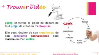 © 2013 _ Hajar EL GUERI – DUT AM & LP MO – Master à La création de l’entreprise au Maroc
+ Trouver l’idée
L’idée constitue le point de départ de
tout projet de création d’entreprise.
Elle peut résulter de son expérience, de
son excellente connaissance d’un
marché ou d’un métier.
7
 