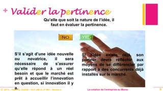 © 2013 _ Hajar EL GUERI – DUT AM & LP MO – Master à La création de l’entreprise au Maroc
+ Valider la pertinence
S’il s’agit d’une idée nouvelle
ou novatrice, il sera
nécessaire de s’assurer
qu’elle répond à un réel
besoin et que le marché est
prêt à accueillir l’innovation
en question, si innovation il y
a. 9
Qu’elle que soit la nature de l’idée, il
faut en évaluer la pertinence.
Si l’idée existe déjà, son
porteur devra réfléchir aux
moyens de se différencier par
rapport à des concurrents déjà
installés sur le marché.
 
