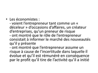 • Les économistes :
- voient l’entrepreneur tant comme un «
déceleur » d’occasions d’affaires, un créateur
d’entreprises, ...