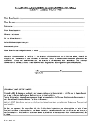 ATTESTATION SUR L'HONNEUR DE NON CONDAMNATION PENALE
(Article 17 – Arrêté du 9 février 1988)
Nom de naissance :___________________________________________________________
Nom d'usage:________________________________________________________________
Prénoms :__________________________________________________________________
Date de naissance :___________________________________________________________
Lieu de naissance :____________________________________________________________
N° du département :__________________________________________________________
DOM-TOM ou pays étranger :____________________________________________________
Prénom du père :_____________________________________________________________
Nom de naissance et prénom de la mère :__________________________________________
Déclare conformément à l'article 17 de l'arrêté interministériel du 9 février 1988, relatif au
Registre du Commerce et des Sociétés, n'avoir fait l'objet d'aucune condamnation pénale ni de
sanctions civiles ou administratives, de nature à m'interdire soit d'exercer une activité
commerciale ou industrielle, soit d'administrer, de gérer ou de diriger une personne morale.
Fait à __________________, le___________________
Signature
INFORMATIONS IMPORTANTES !
Un extrait N° 2 du casier judiciaire sera systématiquement demandé et vérifié par le Juge chargé
de la surveillance du Registre du Commerce et des Sociétés.
Toute déclaration frauduleuse donnera lieu à une radiation d'office du Registre du Commerce et
des Sociétés et l'application de l'article ci-dessous :
Article L.123-5 du code de commerce, réprimant certaines infractions en matière de Registre du Commerce et
des Sociétés :
Le fait de donner, de mauvaise foi, des indications inexactes ou incomplètes en vue d'une
immatriculation, d'une radiation ou d'une mention complémentaire ou rectificative au Registre
du Commerce et des Sociétés, est puni d'une amende de 4 500 euros et d'un emprisonnement de
6 mois.
M à J : janvier 2009
 