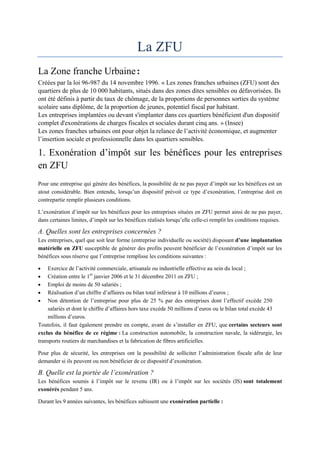 La ZFU
La Zone franche Urbaine:
Créées par la loi 96-987 du 14 novembre 1996. « Les zones franches urbaines (ZFU) sont des
quartiers de plus de 10 000 habitants, situés dans des zones dites sensibles ou défavorisées. Ils
ont été définis à partir du taux de chômage, de la proportions de personnes sorties du système
scolaire sans diplôme, de la proportion de jeunes, potentiel fiscal par habitant.
Les entreprises implantées ou devant s'implanter dans ces quartiers bénéficient d'un dispositif
complet d'exonérations de charges fiscales et sociales durant cinq ans. » (Insee)
Les zones franches urbaines ont pour objet la relance de l’activité économique, et augmenter
l’insertion sociale et professionnelle dans les quartiers sensibles.
1. Exonération d’impôt sur les bénéfices pour les entreprises
en ZFU
Pour une entreprise qui génère des bénéfices, la possibilité de ne pas payer d’impôt sur les bénéfices est un
atout considérable. Bien entendu, lorsqu’un dispositif prévoit ce type d’exonération, l’entreprise doit en
contrepartie remplir plusieurs conditions.
L’exonération d’impôt sur les bénéfices pour les entreprises situées en ZFU permet ainsi de ne pas payer,
dans certaines limites, d’impôt sur les bénéfices réalisés lorsqu’elle celle-ci remplit les conditions requises.
A. Quelles sont les entreprises concernées ?
Les entreprises, quel que soit leur forme (entreprise individuelle ou société) disposant d’une implantation
matérielle en ZFU susceptible de générer des profits peuvent bénéficier de l’exonération d’impôt sur les
bénéfices sous réserve que l’entreprise remplisse les conditions suivantes :
 Exercice de l’activité commerciale, artisanale ou industrielle effective au sein du local ;
 Création entre le 1er
janvier 2006 et le 31 décembre 2011 en ZFU ;
 Emploi de moins de 50 salariés ;
 Réalisation d’un chiffre d’affaires ou bilan total inférieur à 10 millions d’euros ;
 Non détention de l’entreprise pour plus de 25 % par des entreprises dont l’effectif excède 250
salariés et dont le chiffre d’affaires hors taxe excède 50 millions d’euros ou le bilan total excède 43
millions d’euros.
Toutefois, il faut également prendre en compte, avant de s’installer en ZFU, que certains secteurs sont
exclus du bénéfice de ce régime : La construction automobile, la construction navale, la sidérurgie, les
transports routiers de marchandises et la fabrication de fibres artificielles.
Pour plus de sécurité, les entreprises ont la possibilité de solliciter l’administration fiscale afin de leur
demander si ils peuvent ou non bénéficier de ce dispositif d’exonération.
B. Quelle est la portée de l’exonération ?
Les bénéfices soumis à l’impôt sur le revenu (IR) ou à l’impôt sur les sociétés (IS) sont totalement
exonérés pendant 5 ans.
Durant les 9 années suivantes, les bénéfices subissent une exonération partielle :
 
