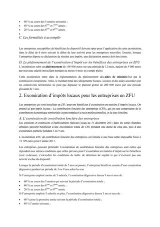  60 % au cours des 5 années suivantes ;
 40 % au cours des 6ème
et 7ème
année ;
 20 % au cours des 8ème
et 9ème
année.

C. Les formalités à accomplir
Les entreprises susceptibles de bénéficier du dispositif doivent opter pour l’application de cette exonération,
dans le délai de 6 mois suivant le début de leur activité pour les entreprises nouvelles. Ensuite, lorsque
l’entreprise dépose sa déclaration de résultat aux impôts, une déclaration annexe doit être jointe.
D. Le plafonnement de l’exonération d’impôt sur les bénéfices des entreprises en ZFU
L’exonération subit un plafonnement de 100 000 euros sur une période de 12 mois, majoré de 5 000 euros
par nouveau salarié (travaillant pendant au moins 6 mois et à temps plein).
Cette exonération entre dans la réglementation du plafonnement des aides de minimis fixé par la
commission européenne. Ainsi, le montant total des allègements fiscaux, sociaux et des aides accordées par
les collectivités territoriales ne peut pas dépasser le plafond global de 200 000 euros par une période
glissante de 3 ans.
2. Exonération d’impôts locaux pour les entreprises en ZFU
Les entreprises qui sont installées en ZFU peuvent bénéficier d’exonération en matière d’impôts locaux. On
entend ici par impôt locaux : La contribution foncière des entreprises (CFE), qui est une composante de la
contribution économique territoriale (ayant remplacé la taxe professionnelle), et la taxe foncière.
A. L’exonération de contribution foncière des entreprises
Les créations et extensions d’établissement réalisées jusqu’au 31 décembre 2011 dans les zones franches
urbaines peuvent bénéficier d’une exonération totale de CFE pendant une durée de cinq ans, puis d’une
exonération partielle pendant 3 ou 9 ans.
L’exonération ZFU de contribution foncière des entreprises est limitée à une base nette imposable fixée à
72 709 euros pour l’année 2011.
Les entreprises pouvant prétendre l’exonération de contribution foncière des entreprises sont celles qui
répondent aux mêmes conditions que celles prévues pour l’exonération en matière d’impôt sur les bénéfices
(voir ci-dessus), c’est-à-dire les conditions de taille, de détention de capital et qui n’exercent pas une
activité exclue du dispositif.
Lorsque la période d’exonération totale de 5 ans est passée, l’entreprise bénéficie ensuite d’une exonération
dégressive pendant un période de 3 ou 9 ans selon les cas.
Si l’entreprise emploie moins de 5 salariés, l’exonération dégressive durera 9 ans et sera de :
 60 % au cours des 5 années qui suivent la période d’exonération totale ;
 40 % au cours des 6ème
et 7ème
année ;
 20 % au cours des 8ème
et 9ème
année.
Si l’entreprise emploie 5 salariés ou plus, l’exonération dégressive durera 3 ans et sera de :
 60 % pour la première année suivant la période d’exonération totale ;
 40 % l’année suivante ;
 