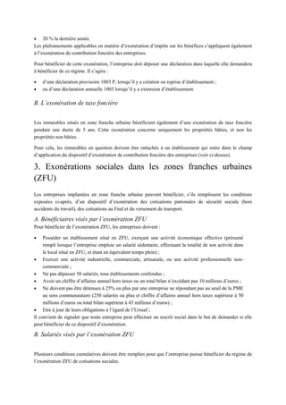  20 % la dernière année.
Les plafonnements applicables en matière d’exonération d’impôts sur les bénéfices s’appliquent également
à l’exonération de contribution foncière des entreprises.
Pour bénéficier de cette exonération, l’entreprise doit déposer une déclaration dans laquelle elle demandera
à bénéficier de ce régime. Il s’agira :
 d’une déclaration provisoire 1003 P, lorsqu’il y a création ou reprise d’établissement ;
 ou d’une déclaration annuelle 1003 lorsqu’il y a extension d’établissement.
B. L’exonération de taxe foncière
Les immeubles situés en zone franche urbaine bénéficient également d’une exonération de taxe foncière
pendant une durée de 5 ans. Cette exonération concerne uniquement les propriétés bâties, et non les
propriétés non bâties.
Pour cela, les immeubles en question doivent être rattachés à un établissement qui entre dans le champ
d’application du dispositif d’exonération de contribution foncière des entreprises (voir ci-dessus).
3. Exonérations sociales dans les zones franches urbaines
(ZFU)
Les entreprises implantées en zone franche urbaine peuvent bénéficier, s’ils remplissent les conditions
exposées ci-après, d’un dispositif d’exonération des cotisations patronales de sécurité sociale (hors
accidents du travail), des cotisations au Fnal et du versement de transport.
A. Bénéficiaires visés par l’exonération ZFU
Pour bénéficier de l’exonération ZFU, les entreprises doivent :
 Posséder un établissement situé en ZFU, exerçant une activité économique effective (présumé
rempli lorsque l’entreprise emploie un salarié sédentaire, effectuant la totalité de son activité dans
le local situé en ZFU, et étant en équivalent temps plein) ;
 Exercer une activité industrielle, commerciale, artisanale, ou une activité professionnelle non-
commerciale ;
 Ne pas dépasser 50 salariés, tous établissements confondus ;
 Avoir un chiffre d’affaires annuel hors taxes ou un total bilan n’excédant pas 10 millions d’euros ;
 Ne doivent pas être détenues à 25% ou plus par une entreprise ne répondant pas au seuil de la PME
au sens communautaire (250 salariés ou plus et chiffre d’affaires annuel hors taxes supérieur à 50
millions d’euros ou total bilan supérieur à 43 millions d’euros) ;
 Etre à jour de leurs obligations à l’égard de l’Urssaf ;
Il convient de signaler que toute entreprise peut effectuer un rescrit social dans le but de demander si elle
peut bénéficier de ce dispositif d’exonération.
B. Salariés visés par l’exonération ZFU
Plusieurs conditions cumulatives doivent être remplies pour que l’entreprise puisse bénéficier du régime de
l’exonération ZFU de cotisations sociales.
 