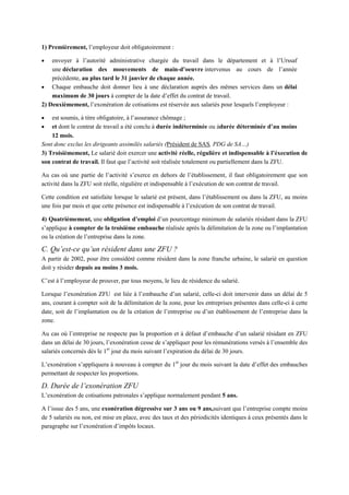 1) Premièrement, l’employeur doit obligatoirement :
 envoyer à l’autorité administrative chargée du travail dans le département et à l’Urssaf
une déclaration des mouvements de main-d’oeuvre intervenus au cours de l’année
précédente, au plus tard le 31 janvier de chaque année.
 Chaque embauche doit donner lieu à une déclaration auprès des mêmes services dans un délai
maximum de 30 jours à compter de la date d’effet du contrat de travail.
2) Deuxièmement, l’exonération de cotisations est réservée aux salariés pour lesquels l’employeur :
 est soumis, à titre obligatoire, à l’assurance chômage ;
 et dont le contrat de travail a été conclu à durée indéterminée ou àdurée déterminée d’au moins
12 mois.
Sont donc exclus les dirigeants assimilés salariés (Président de SAS, PDG de SA…)
3) Troisièmement, Le salarié doit exercer une activité réelle, régulière et indispensable à l’éxecution de
son contrat de travail. Il faut que l’activité soit réalisée totalement ou partiellement dans la ZFU.
Au cas où une partie de l’activité s’exerce en dehors de l’établissement, il faut obligatoirement que son
activité dans la ZFU soit réelle, régulière et indispensable à l’exécution de son contrat de travail.
Cette condition est satisfaite lorsque le salarié est présent, dans l’établissement ou dans la ZFU, au moins
une fois par mois et que cette présence est indispensable à l’exécution de son contrat de travail.
4) Quatrièmement, une obligation d’emploi d’un pourcentage minimum de salariés résidant dans la ZFU
s’applique à compter de la troisième embauche réalisée après la délimitation de la zone ou l’implantation
ou la création de l’entreprise dans la zone.
C. Qu’est-ce qu’un résident dans une ZFU ?
A partir de 2002, pour être considéré comme résident dans la zone franche urbaine, le salarié en question
doit y résider depuis au moins 3 mois.
C’est à l’employeur de prouver, par tous moyens, le lieu de résidence du salarié.
Lorsque l’exonération ZFU est liée à l’embauche d’un salarié, celle-ci doit intervenir dans un délai de 5
ans, courant à compter soit de la délimitation de la zone, pour les entreprises présentes dans celle-ci à cette
date, soit de l’implantation ou de la création de l’entreprise ou d’un établissement de l’entreprise dans la
zone.
Au cas où l’entreprise ne respecte pas la proportion et à défaut d’embauche d’un salarié résidant en ZFU
dans un délai de 30 jours, l’exonération cesse de s’appliquer pour les rémunérations versés à l’ensemble des
salariés concernés dès le 1er
jour du mois suivant l’expiration du délai de 30 jours.
L’exonération s’appliquera à nouveau à compter du 1er
jour du mois suivant la date d’effet des embauches
permettant de respecter les proportions.
D. Durée de l’exonération ZFU
L’exonération de cotisations patronales s’applique normalement pendant 5 ans.
A l’issue des 5 ans, une exonération dégressive sur 3 ans ou 9 ans,suivant que l’entreprise compte moins
de 5 salariés ou non, est mise en place, avec des taux et des périodicités identiques à ceux présentés dans le
paragraphe sur l’exonération d’impôts locaux.
 