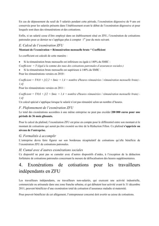 En cas de dépassement du seuil de 5 salariés pendant cette période, l’exonération dégressive de 9 ans est
conservée pour les salariés présents dans l’établissement avant le début de l’exonération dégressive et pour
lesquels sont dues des rémunérations et des cotisations.
Enfin, si un salarié cesse d’être employé dans un établissement situé en ZFU, l’exonération de cotisations
patronales pour ce dernier ne s’applique plus à compter 1er
jour du mois suivant.
E. Calcul de l’exonération ZFU
Montant de l’exonération = Rémunération mensuelle brute * Coefficient
Le coefficient est calculé de cette manière :
 Si la rémunération brute mensuelle est inférieure ou égale à 140% du SMIC :
Coefficient = T (égal à la somme des taux des cotisations patronales d’assurances sociales.)
 Si la rémunération brute mensuelle est supérieure à 140% du SMIC :
Pour les rémunérations versées en 2010 :
Coefficient = T/0,8 × [(2,2 × Smic × 1,4 × nombre d'heures rémunérées / rémunération mensuelle brute) -
1,4]
Pour les rémunérations versées en 2011 :
Coefficient = T/0,6 × [(2 × Smic × 1,4 × nombre d'heures rémunérées / rémunération mensuelle brute) -
1,4]
Un calcul spécial s’applique lorsque le salarié n’est pas rémunéré selon un nombre d’heures.
F. Plafonnement de l’exonération ZFU
Le total des exonérations accordées à une même entreprise ne peut pas excéder 200 000 euros pour une
période de 36 mois glissants.
Pour le calcul du plafond, l’exonération ZFU est prise en compte pour le différentiel entre son montant et le
montant de cotisations qui aurait pu être exonéré au titre de la Réduction Fillon. Ce plafond s’apprécie au
niveau de l’entreprise.
G. Formalités à accomplir
L’entreprise devra faire figurer sur son bordereau récapitulatif de cotisations qu’elle bénéficie de
l’exonération ZFU de cotisations patronales.
H. Cumul avec d’autres exonérations sociales
Ce dispositif ne peut pas se cumuler avec d’autres dispositifs d’aides, à l’exception de la déduction
forfaitaire de cotisations patronales concernant la mesure de défiscalisation des heures supplémentaires.
4. Exonérations de cotisations pour les travailleurs
indépendants en ZFU
Les travailleurs indépendants, ou travailleurs non-salariés, qui exercent une activité industrielle,
commerciale ou artisanale dans une zone franche urbaine, et qui débutent leur activité avant le 31 décembre
2011, peuvent bénéficier d’une exonération total de cotisation d’assurance maladie et maternité.
Pour pouvoir bénéficier de cet allègement, l’entrepreneur concerné doit avertir sa caisse de cotisations.
 