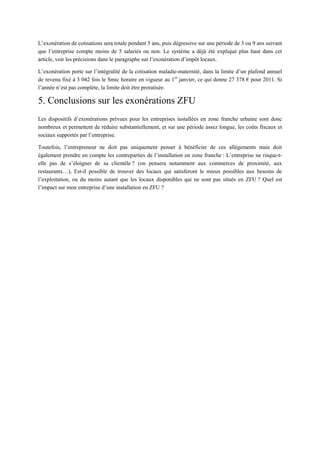 L’exonération de cotisations sera totale pendant 5 ans, puis dégressive sur une période de 3 ou 9 ans suivant
que l’entreprise compte moins de 5 salariés ou non. Le système a déjà été expliqué plus haut dans cet
article, voir les précisions dans le paragraphe sur l’exonération d’impôt locaux.
L’exonération porte sur l’intégralité de la cotisation maladie-maternité, dans la limite d’un plafond annuel
de revenu fixé à 3 042 fois le Smic horaire en vigueur au 1er
janvier, ce qui donne 27 378 € pour 2011. Si
l’année n’est pas complète, la limite doit être proratisée.
5. Conclusions sur les exonérations ZFU
Les dispositifs d’exonérations prévues pour les entreprises installées en zone franche urbaine sont donc
nombreux et permettent de réduire substantiellement, et sur une période assez longue, les coûts fiscaux et
sociaux supportés par l’entreprise.
Toutefois, l’entrepreneur ne doit pas uniquement penser à bénéficier de ces allègements mais doit
également prendre en compte les contreparties de l’installation en zone franche : L’entreprise ne risque-t-
elle pas de s’éloigner de sa clientèle ? (on pensera notamment aux commerces de proximité, aux
restaurants…), Est-il possible de trouver des locaux qui satisferont le mieux possibles aux besoins de
l’exploitation, ou du moins autant que les locaux disponibles qui ne sont pas situés en ZFU ? Quel est
l’impact sur mon entreprise d’une installation en ZFU ?
 