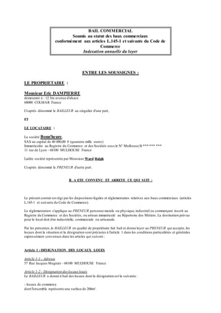 BAIL COMMERCIAL
Soumis au statut des baux commerciaux
conformément aux articles L.145-1 et suivants du Code de
Commerce
Indexation annuelle du loyer
ENTRE LES SOUSSIGNES :
LE PROPRIETAIRE :
Monsieur Eric DAMPIERRE
demeurant à : 12 bis avenue d'alsace
68000 COLMAR France
Ci-après dénommé le BAILLEUR au singulier d'une part,
ET
LE LOCATAIRE :
La société Bonn'heure,
SAS au capital de 40 000,00 € (quarante mille euros)
Immatriculée au Registre du Commerce et des Sociétés sous le N° Mulhouse B *** *** ***
11 rue de Lyon - 68100 MULHOUSE France
Ladite société représentée par Monsieur Ward Ralph
Ci-après dénommé le PRENEUR d'autre part.
IL A ETE CONVENU ET ARRETE CE QUI SUIT :
Le présent contrat est régi par les dispositions légales et réglementaires relatives aux baux commerciaux (articles
L.145-1 et suivants du Code de Commerce).
La réglementation s'applique au PRENEUR personne morale ou physique,industriel ou commerçant inscrit au
Registre du Commerce et des Sociétés, ou artisan immatriculé au Répertoire des Métiers. La destination prévue
pour le local doit être industrielle, commerciale ou artisanale.
Par les présentes,le BAILLEUR en qualité de propriétaire fait bail et donne loyer au PRENEUR qui accepte, les
locaux dont la situation et la désignation sont précisées à l'article 1 dans les conditions particulières et générales
expressément convenues dans les articles qui suivent :
Article 1 : DESIGNATION DES LOCAUX LOUES
Article 1-1 : Adresse
57 Rue Jacques Mugnier - 68100 MULHOUSE France
Article 1-2 : Désignation deslocaux loués
Le BAILLEUR a donné à bail des locaux dont la désignation est la suivante :
- locaux de commerce
dont l'ensemble représente une surface de 200m².
 
