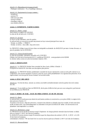 Article 1-3 : Dépendance(s) à usage privatif :
- Parking(s) extérieur(s) : Il y a 4 parkings extérieurs.
Article 1-4 : Equipement(s) à usage commun :
- interphone
- antenne TV
- télévision par câble
- antenne satelitte
- chauffage collectif
- eau chaude collective
Article 2 : CONDITIONS PARTICULIERES
Article 2-1 : Durée - congé
Neuf années à compter du 12/03/2012.
La date de fin de bail est le 11/03/2015.
Article 2-3 : Le loyer
Le loyer est fixé librement entre les parties.
Le présent bail est consentiet accepté moyennant un loyer annuel principal hors taxes de :
- Somme en chiffres : 2 500,00 €
- Somme en lettres : deux mille cinq cents euros
Le PRENEUR s'oblige à payer le loyer dans son intégralité au domicile du BAILLEUR par mois à terme d'avance. et
pour la première fois le 01/03/2012.
Article 2-5 : Clause d'échelle mobile
La date de la première indexation annuelle est le 12/03/2013.
L'Indice du Coût de la Construction (I.C.C.) publié par l'I.N.S.E.E. correspondant est de 1624.00.
Le dernier indice connu est celui du troisième trimestre 2011.
Article 3 : DESIGNATION
Article 3-1 : Le PRENEUR déclare bien connaître les lieux loués, définis à l'article 1.
Il dispense le BAILLEUR d'en faire une description plus précise.
Article 3-2 : Le PRENEUR déclare parfaitement connaître les locaux mentionnés ci-dessus tels qu'ils existent et se
comportent, sans aucune exception ni réserve, pour les avoir visités préalablement à la signature des présentes.Il est
expressément convenu que les locaux forment un tout indivisible.
Article 4 : ETAT DES LIEUX
Article 4-1 : Un état des lieux, annexé au contrat,sera établi contradictoirement entre les parties lors de la remise
des clés.
Article 4-2 : Il sera établi aux frais du PRENEUR, dès la prise d'effet du bail, par acte sous seing privé, par huissier
en cas d'absence du PRENEUR.
Article 5 : DUREE DU BAIL - DATE DE PRISE D'EFFET ET DE FIN DE BAIL
Article 5-1 : Durée
Le présent bail est conclu pourune durée de neuf années entières et consécutives,avec prise d'effet à compter de la
date précisée à l'article 2.1.
Toutefois si les locaux, objet des présentes,venaient à être détruits ou démolis dans leur totalité, le bail serait alors
résilié de plein droit, sans dédommagement ou indemnité de la part du BAILLEUR même si la destruction ou la
démolition était imputable à ce dernier.
Article 5-2 : Résiliation -congé
Le PRENEUR aura la faculté de donnercongé à l'expiration de chaque période triennale dans les formes et délais
prévus à l'article L.145-9 du Code de Commerce.
Le BAILLEUR pourra donner congé s'il entend invoquer les dispositions des articles L.145-18, L.145-21 et L.145-
24 du Code de Commerce.
onformément à l'article 1738 du Code Civil et sous les réserves prévues à l'article L.145-9 du Code de Commerce.
Article 5-3 : Renouvellement
 