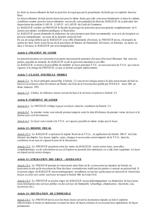 Le droit au renouvellement du bail ne peut être invoqué que par le propriétaire du fonds qui est exploité dans les
lieux.
Le renouvellement du bail pourra intervenir pour la même durée que celle convenue initialement et dans les mêmes
conditions comme pourles renouvellements successifs,sans préjudice du droit du BAILLEUR de se prévaloir des
dispositions des articles L.145-18, L.145-21 et L.145-24 du Code de Commerce.
Le BAILLEUR confère au PRENEUR la faculté de proroger les présentes pourune période complémentaire de 9
années aux mêmes conditions juridiques et financières.
Le BAILLEUR pourra demander la réalisation de cette promesse par lettre recommandée avec avis de réception ou
par acte extrajudiciaire au cours de la dernière année du bail.
En cas de congé délivré par le BAILLEUR avec offre d'indemnité d'éviction, le PRENEUR devra, s'il projette de
quitter les lieux loués avant l'issue de la procédure de fixation de l'indemnité d'éviction, en informer, au moins un
mois à l'avance, le BAILLEUR par acte extrajudiciaire.
Article 6 : FIXATION DU LOYER
La présente location est consentie et acceptée moyennant le paiement d'avance d'un loyer librement fixé entre les
parties, payable au domicile du BAILLEUR ou de la personne mandatée à cet effet.
Le BAILLEUR se réserve la possibilité de modifier le loyer principal T.T.C. au nouveau taux de T.V.A. qui sera en
vigueur, à la charge du PRENEUR, ce que ce dernier accepte expressément.
Article 7 : CLAUSE D'ECHELLE MOBILE
Article 7-1 : Le loyer principal annuel fixé à l'article 2.3 sera révisé chaque année à la date anniversaire du bail en
hausse ou en baisse selon l'évolution de l'Indice du Coût de la Construction publié par l'I.N.S.E.E -base 100- au
4ème trimestre 1953.
Article 7-2 : L'indice de référence retenu servant de base à la révision est précisé à l'article 2.5.
Article 8 : PAIEMENT DU LOYER
Article 8-1 : Le PRENEUR s'oblige à payer son loyer selon les conditions de l'article 2.3.
Article 8-2 : Le premier terme sera calculé prorata temporis entre la date d'échéance du premier terme du loyer et le
dernier jour civil du trimestre.
Article 8-3 : Le loyer sera soumis à la T.V.A. en vigueur, payable en même temps que le loyer.
Article 12 : REGIME FISCAL
Article 12-1 : Le BAILLEUR a opté pour le régime fiscal de la T.V.A., en application de l'article 260-2° du Code
Général des Impôts. Les loyers, impôts, taxes, charges et accessoires seront majorés de la T.V.A. dans les
conditions et au taux en vigueur le jour de la facturation.
Article 12-2 : Le PRENEUR acquittera entre les mains du BAILLEUR, toutes autres taxes, nouvelles,
complémentaires ou de substitution au cas où l'option ne pourrait être maintenue ou si elle était supprimée. Le loyer
est réputé net de toutes charges.
Article 13 : UTILISATION DES LIEUX - JOUISSANCE
Article 13-1 : Le PRENEUR prendra les biens loués dans l'état où ils se trouveront au moment de l'entrée en
jouissance et tels qu'ils ressortent de l'état des lieux contradictoire établi par les parties et annexé au présent bail. Il
ne pourra exiger du BAILLEUR aucun aménagement, installation ou travaux quelconque en raison de la vétusté des
locaux ou d'un vice caché, saufceux invoqués à l'article 606 du Code Civil.
Article 13-2 : Le PRENEUR ne pourra exiger du BAILLEUR aucun dédommagement ou diminution de loyer pour
toute interruption des services publics ou des services de l'immeuble (chauffage, climatisation, électricité, eau,
ascenseur,etc.).
Article 14 : DESTINATION DE L'IMMEUBLE
Article 14-1 : Le PRENEUR devra user des biens loués suivant la destination stipulée au bail et exploiter
effectivement le fonds en maintenant occupés les lieux de façon continue et en assurant leur exploitation de façon
permanente.
 