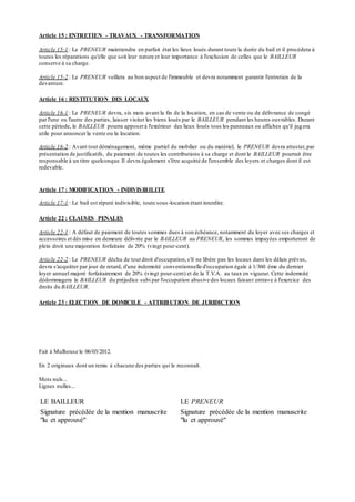 Article 15 : ENTRETIEN - TRAVAUX - TRANSFORMATION
Article 15-1 : Le PRENEUR maintiendra en parfait état les lieux loués durant toute la durée du bail et il procédera à
toutes les réparations qu'elle que soit leur nature et leur importance à l'exclusion de celles que le BAILLEUR
conserve à sa charge.
Article 15-2 : Le PRENEUR veillera au bon aspect de l'immeuble et devra notamment garantir l'entretien de la
devanture.
Article 16 : RESTITUTION DES LOCAUX
Article 16-1 : Le PRENEUR devra, six mois avant la fin de la location, en cas de vente ou de délivrance de congé
par l'une ou l'autre des parties, laisser visiter les biens loués par le BAILLEUR pendant les heures ouvrables. Durant
cette période, le BAILLEUR pourra apposerà l'extérieur des lieux loués tous les panneaux ou affiches qu'il jugera
utile pour annoncerla vente ou la location.
Article 16-2 : Avant tout déménagement, même partiel du mobilier ou du matériel, le PRENEUR devra attester,par
présentation de justificatifs, du paiement de toutes les contributions à sa charge et dont le BAILLEUR pourrait être
responsable à un titre quelconque.Il devra également s'être acquitté de l'ensemble des loyers et charges dont il est
redevable.
Article 17 : MODIFICATION - INDIVISIBILITE
Article 17-1 : Le bail est réputé indivisible, toute sous-location étant interdite.
Article 22 : CLAUSES PENALES
Article 22-1 : A défaut de paiement de toutes sommes dues à son échéance, notamment du loyer avec ses charges et
accessoires et dès mise en demeure délivrée par le BAILLEUR au PRENEUR, les sommes impayées emporteront de
plein droit une majoration forfaitaire de 20% (vingt pour-cent).
Article 22-2 : Le PRENEUR déchu de tout droit d'occupation,s'il ne libère pas les locaux dans les délais prévus,
devra s'acquitter par jour de retard, d'une indemnité conventionnelle d'occupation égale à 1/360 ème du dernier
loyer annuel majoré forfaitairement de 20% (vingt pour-cent) et de la T.V.A. au taux en vigueur. Cette indemnité
dédommagera le BAILLEUR du préjudice subi par l'occupation abusive des locaux faisant entrave à l'exercice des
droits du BAILLEUR.
Article 23 : ELECTION DE DOMICILE - ATTRIBUTION DE JURIDICTION
Fait à Mulhouse le 06/03/2012.
En 2 originaux dont un remis à chacune des parties qui le reconnaît.
Mots nuls...
Lignes nulles...
LE BAILLEUR LE PRENEUR
Signature précédée de la mention manuscrite
"lu et approuvé"
Signature précédée de la mention manuscrite
"lu et approuvé"
 