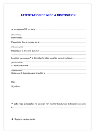 ATTESTATION DE MISE A DISPOSITION
Je soussigné(e) M. ou Mme ..........................................................................................................................................
............................................................................................................................................................................................................
( Prénom Nom )
Demeurant à .............................................................................................................................................................................
Propriétaire d’un immeuble sis à : .............................................................................................................................
............................................................................................................................................................................................................
( Adresse complète)
Déclare par la présente autoriser ..............................................................................................................................
............................................................................................................................................................................................................
Locataire ou occupant à domicilier le siège social de son entreprise de ...................................
............................................................................................................................................................................................................
( Préciser l’activité )
à l’adresse suivante ............................................................................................................................................................
............................................................................................................................................................................................................
( Adresse complète )
Cette mise à disposition prendra effet le : ...........................................................................................................
Date :
Signature :
Cette mise à disposition ne serait en rien modifier la nature de la location consentie
à ........................................................................................................................................................................................................
: Rayez la mention inutile
 