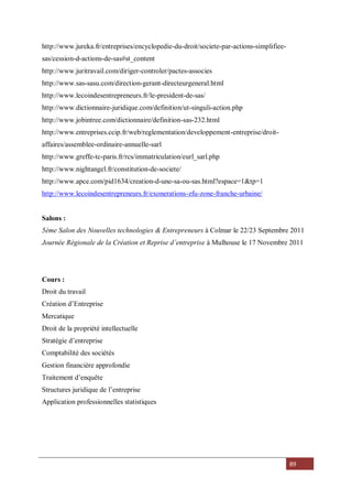 89
http://www.jureka.fr/entreprises/encyclopedie-du-droit/societe-par-actions-simplifiee-
sas/cession-d-actions-de-sas#st_content
http://www.juritravail.com/diriger-controler/pactes-associes
http://www.sas-sasu.com/direction-gerant-directeurgeneral.html
http://www.lecoindesentrepreneurs.fr/le-president-de-sas/
http://www.dictionnaire-juridique.com/definition/ut-singuli-action.php
http://www.jobintree.com/dictionnaire/definition-sas-232.html
http://www.entreprises.ccip.fr/web/reglementation/developpement-entreprise/droit-
affaires/assemblee-ordinaire-annuelle-sarl
http://www.greffe-tc-paris.fr/rcs/immatriculation/eurl_sarl.php
http://www.nightangel.fr/constitution-de-societe/
http://www.apce.com/pid1634/creation-d-une-sa-ou-sas.html?espace=1&tp=1
http://www.lecoindesentrepreneurs.fr/exonerations-zfu-zone-franche-urbaine/
Salons :
5ème Salon des Nouvelles technologies & Entrepreneurs à Colmar le 22/23 Septembre 2011
Journée Régionale de la Création et Reprise d’entreprise à Mulhouse le 17 Novembre 2011
Cours :
Droit du travail
Création d’Entreprise
Mercatique
Droit de la propriété intellectuelle
Stratégie d’entreprise
Comptabilité des sociétés
Gestion financière approfondie
Traitement d’enquête
Structures juridique de l’entreprise
Application professionnelles statistiques
 