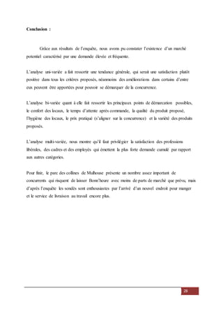 28
Conclusion :
Grâce aux résultats de l’enquête, nous avons pu constater l’existence d’un marché
potentiel caractérisé par une demande élevée et fréquente.
L’analyse uni-variée a fait ressortir une tendance générale, qui serait une satisfaction plutôt
positive dans tous les critères proposés, néanmoins des améliorations dans certains d’entre
eux peuvent être apportées pour pouvoir se démarquer de la concurrence.
L’analyse bi-variée quant à elle fait ressortir les principaux points de démarcation possibles,
le confort des locaux, le temps d’attente après commande, la qualité du produit proposé,
l’hygiène des locaux, le prix pratiqué (s’aligner sur la concurrence) et la variété des produits
proposés.
L’analyse multi-variée, nous montre qu’il faut privilégier la satisfaction des professions
libérales, des cadres et des employés qui émettent la plus forte demande cumulé par rapport
aux autres catégories.
Pour finir, le parc des collines de Mulhouse présente un nombre assez important de
concurrents qui risquent de laisser Bonn’heure avec moins de parts de marché que prévu, mais
d’après l’enquête les sondés sont enthousiastes par l’arrivé d’un nouvel endroit pour manger
et le service de livraison au travail encore plus.
 
