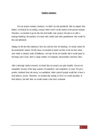 2
English Summary
For our project creating a business, we didn’t try and specifically find an original idea.
Rather, we looked for an existing concept which wasn’t on the market at the present moment.
Therefore, we decided to go for this fast food buffet style project. Our idea is to offer a
package including the purchase of a meal with a drink (and other garnishments that would be
free and unlimited).
Judging by the fact that employees have less and less time for lunching, we mostly aimed for
the professional market. On this basis, we decided to install our firm in the tax-free urban
zone which is situated south of Mulhouse, not only for the tax benefits that it would grant us
but being such a zone, there’s a large number of companies and potential customers there.
After a thorough market research, we found that our project was quite feasible, but not too
sustainable because of the large amount of competitors and competitors to come. We got a
positive feedback from the survey we established which asked if people would like to have a
food delivery service. Therefore, we decided that starting in 2014, we would specialize in
food delivery but until then, we would remain a fast food restaurant.
 