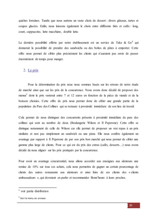 30
quiches lorraines. Tandis que nous aurions un vaste choix de dessert : divers gâteaux, tartes et
coupes glacées. Enfin, nous laissons également le choix entre différents thés et cafés : long,
court, cappuccino, latte macchiato, double latte.
La dernière possibilité offerte par notre établissement est un service de Take & Go4
qui
donnerait la possibilité de prendre des sandwichs ou des boîtes de pâtes à emporter. Cette
offre nous permet de cibler plus précisément les clients qui n’auraient pas envie de passer
énormément de temps pour manger.
2. Le prix
Pour la détermination du prix nous nous sommes basés sur les retours de notre étude
de marché ainsi que sur les prix de la concurrence. Nous avons donc décidé de proposer des
menus5
dont le prix varierait entre 7 et 12 euros en fonction de la pièce de viande et de la
boisson choisies. Cette offre de prix nous permet donc de cibler une grande partie de la
population du Parc des Collines qui se restaure à proximité immédiate de son lieu de travail.
Cela permet de nous distinguer des concurrents présents à proximité immédiate du parc des
collines qui sont au nombre de deux (Boulangerie Wilson et Il Peperone). Cette offre se
distingue notamment de celle de Wilson car elle permet de proposer un vrai repas à un prix
similaire et non pas simplement un sandwich ou une pizza. Elle nous confère également un
avantage par rapport à Il Peperone de par son prix bon marché qui nous permet de cibler une
gamme plus large de clients. Pour ce qui est du prix des extras (cafés, desserts…) nous avons
décidé de nous aligner sur les prix pratiqués par la concurrence.
Pour avoir un avantage concurrentiel, nous allons accorder aux enseignes aux alentours une
remise de 10% sur tous ces achats, cela nous permettra de gagner un certain pourcentage de
clients des autres restaurants aux alentours et ainsi faire de ses clients des « clients
ambassadeurs », qui devraient en parler et recommander Bonn’heure à leurs proches.
4
voir partie distribution
5
Voir le menu en annexe
 