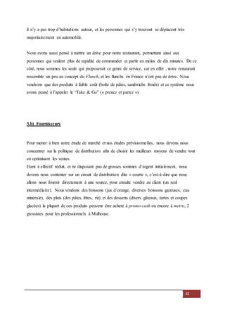32
il n’y a pas trop d’habitations autour, et les personnes qui s’y trouvent se déplacent très
majoritairement en automobile.
Nous avons aussi pensé à mettre un drive pour notre restaurant, permettant ainsi aux
personnes qui veulent plus de rapidité de commander et partir en moins de dix minutes. De ce
côté, nous sommes les seuls qui proposerait ce genre de service, car en effet , notre restaurant
ressemble un peu au concept du Flunch, et les flunchs en France n’ont pas de drive. Nous
vendrons que des produits à faible coût (boîte de pâtes, sandwichs froids) et ce système nous
avons pensé à l’appeler le “Take & Go” (« prenez et partez »)
3.b) Fournisseurs
Pour mener à bien notre étude de marché et nos études prévisionnelles, nous devons nous
concentrer sur la politique de distribution afin de choisir les meilleurs moyens de vendre tout
en optimisant les ventes.
Etant à effectif réduit, et ne disposant pas de grosses sommes d’argent initialement, nous
devons nous contenter sur un circuit de distribution dite « courte », c’est-à-dire que nous
allons nous fournir directement à une source, pour ensuite vendre au client (un seul
intermédiaire). Nous vendons des boissons (jus d’orange, diverses boissons gazeuses, eau
minérale), des plats (des pâtes, frites, riz) et des desserts (divers gâteaux, tartes et coupes
glacées) la plupart de ces produits peuvent être acheté à promo-cash ou encore à metro, 2
grossistes pour les professionnels à Mulhouse.
 