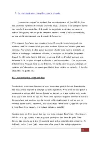 33
3. La communication : un pilier pour la réussite
Les entreprises aujourd’hui évoluent dans un environnement où il est difficile de se
faire une bonne réputation et construire une bonne image. La réussite d’une entreprise dépend
bien entendu de son savoir-faire, de la qualité de ses produits, ses services ou encore sa
maîtrise de la gestion, mais ce que les entreprises tendent à oublier c’est la communication,
qui joue un rôle très important pour la réussite de l’entreprise.
C’est pourquoi, Bonn’heure s’en préoccupe le plus tôt possible. Nous avons pensé à de
nombreux outils de communication pour créer un climat d’écoute et d’attention pour notre
entreprise. Pour se faire, il a fallu penser à comment aborder notre clientèle potentielle, en
utilisant le bon langage, convaincant, séduisant, et susceptible de déclencher des pulsions
d’appel. En effet, cette clientèle doit sentir en un coup d’œil (ou d’oreille) que nous nous
intéressons à elle, et qu’on a compris ses besoins et aussi ses contraintes ; c’est un processus
d’identification. Un coup d’œil, est par définition, très rapide car de nos jours, submergés de
publicités et d’informations, on apporte peu d’intérêt à une publicité en particulier. Il faut aller
à l’essentiel, les points clés.
4.a) La dénomination sociale et le logo
Premièrement, nous avons dû trouver un nom. Nous avions pensé à diverses dénominations,
mais nous devions respecter le copyright de noms déjà utilisés. Nous avons dû aussi penser à
un nom qui ne soit pas utilisé dans un domaine sur internet car si nous voulions créer un site,
il faut que ce nom ne soit pas déjà pris. Nous avons également dû penser à trouver un nom à la
fois accrocheur mais aussi pas trop dur à retenir, et bien évidemment, à avoir un nom en
référence à notre activité. Finalement, nous avons choisi « Bonn’heure », signifiant que c’est
la bonne heure (pour manger), et le bonheur (délicieux, agréable).
Deuxièmement, on devait penser à un logo pour notre restaurant Bonn’heure. Chose toujours
difficile car le logo, comme le nom ne peuvent pas toujours être à tous les goûts. Nous
devions faire en sorte que le logo ne ressemble pas à un logo qui existe déjà, comme le « f »
de Flunch, ou le « Q » de Quick. Nous avons même pensé à faire un logo qui peut être
 