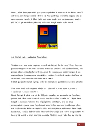 34
distinct, même à une petite taille, pour que nous puissions le mettre sur le site internet et qu’il
soit visible dans l’onglet (appelé « favicon »). Pour que le logo soit visible en petite taille et
même par notre clientèle, il fallait choisir une police simple, ainsi que des couleurs simples
(ici, il n’y a que les couleurs primaires), mais aussi un style simple, voire abstrait.
4.b) Site Internet et application Smartphone
Troisièmement, nous avons pu penser à créer le site internet. Le site est un élément important
pour une entreprise de nos jours, car quand un individu cherche à avoir des informations, son
premier réflexe est de chercher sur le net. Ayant des connaissances en informatique, il n’y
avait pas besoin de passer par un intermédiaire, réduisant les coûts de manière signifiante car
en moyenne, cette démarche coûte entre 500 et 1000 €.
Il fallait que ce site internet regroupe toutes les informations que l’intéressé pourrait chercher.
Nous avons divisé en 5 catégories principales : « l’accueil », « nos menus », « vous »,
« localisation », « nous contacter ».
Depuis l’accueil le client peut voir les différentes actualités ou nouveautés que Bonn’heure
propose, et le client est en mesure de trouver toute information en moins de 2 cliques. Dans
l’onglet Menus nous avons mis donc ce que propose Bonn’heure, avec une image
correspondant à chaque repas. Dans l’onglet Vous, le client peut voir les différentes offres,
telle que la carte de fidélité ou encore les offres spéciales pour un anniversaire. Dans l’onglet
Localisation, l’adresse de Bonn’heure est sur une carte Google, et le visiteur a la possibilité de
taper la ville dont il se trouve pour voir apparaître l’itinéraire pour y aller dans une nouvelle
 