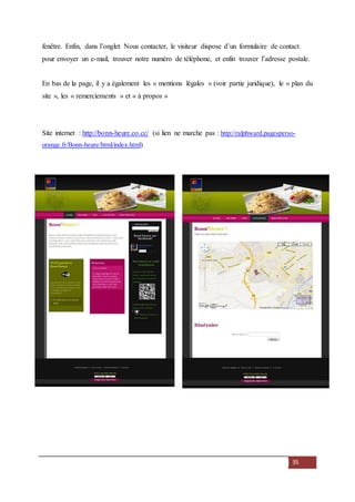 35
fenêtre. Enfin, dans l’onglet Nous contacter, le visiteur dispose d’un formulaire de contact
pour envoyer un e-mail, trouver notre numéro de téléphone, et enfin trouver l’adresse postale.
En bas de la page, il y a également les « mentions légales » (voir partie juridique), le « plan du
site », les « remerciements » et « à propos »
Site internet : http://bonn-heure.co.cc/ (si lien ne marche pas : http://ralphward.pagesperso-
orange.fr/Bonn-heure/html/index.html)
 
