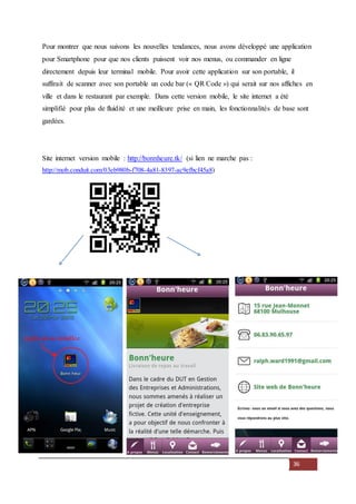 36
Pour montrer que nous suivons les nouvelles tendances, nous avons développé une application
pour Smartphone pour que nos clients puissent voir nos menus, ou commander en ligne
directement depuis leur terminal mobile. Pour avoir cette application sur son portable, il
suffirait de scanner avec son portable un code bar (« QR Code ») qui serait sur nos affiches en
ville et dans le restaurant par exemple. Dans cette version mobile, le site internet a été
simplifié pour plus de fluidité et une meilleure prise en main, les fonctionnalités de base sont
gardées.
Site internet version mobile : http://bonnheure.tk/ (si lien ne marche pas :
http://mob.conduit.com/03eb980b-f708-4a81-8397-ac9efbcf45a8)
 