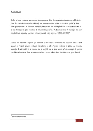 37
3.c) Publicité
Enfin, si nous en avons les moyens, nous pouvons faire des annonces et des spots publicitaires
dans des endroits fréquentés (cinéma), ou sur des stations radios locales telle qu’ECN. Les
tarifs pour environ 20 secondes de spots publicitaires est en moyenne de 28,90€ HT sur ECN,
et aux horaires les plus écoutées le prix monte jusqu’à 34€. Pour environ 10 passages par jour
pendant une quinzaine de jours cela reviendrait entre environ 4300€ et 5100€8
Certes les différents aspects qui viennent d’être cités s’avèreront très coûteux, mais il faut
garder à l’esprit qu’une politique publicitaire, si elle s’avère porteuse et pleine de réussite,
garantira la pérennité et la réussite de la société sur le long terme, c’est pourquoi, il semble
que l’investissement dans la communication externe relève d’un investissement pour l’avenir.
8
Voir partie financière
 