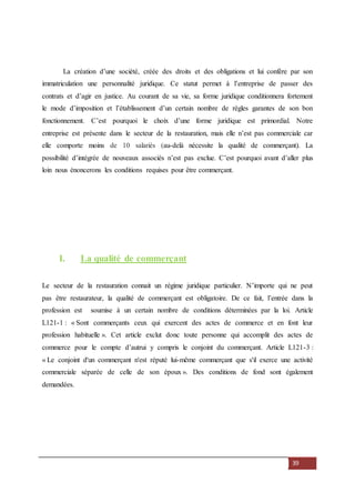 39
La création d’une société, créée des droits et des obligations et lui confère par son
immatriculation une personnalité juridique. Ce statut permet à l’entreprise de passer des
contrats et d’agir en justice. Au courant de sa vie, sa forme juridique conditionnera fortement
le mode d’imposition et l’établissement d’un certain nombre de règles garantes de son bon
fonctionnement. C’est pourquoi le choix d’une forme juridique est primordial. Notre
entreprise est présente dans le secteur de la restauration, mais elle n’est pas commerciale car
elle comporte moins de 10 salariés (au-delà nécessite la qualité de commerçant). La
possibilité d’intégrée de nouveaux associés n’est pas exclue. C’est pourquoi avant d’aller plus
loin nous énoncerons les conditions requises pour être commerçant.
I. La qualité de commerçant
Le secteur de la restauration connait un régime juridique particulier. N’importe qui ne peut
pas être restaurateur, la qualité de commerçant est obligatoire. De ce fait, l’entrée dans la
profession est soumise à un certain nombre de conditions déterminées par la loi. Article
L121-1 : « Sont commerçants ceux qui exercent des actes de commerce et en font leur
profession habituelle ». Cet article exclut donc toute personne qui accomplit des actes de
commerce pour le compte d’autrui y compris le conjoint du commerçant. Article L121-3 :
« Le conjoint d'un commerçant n'est réputé lui-même commerçant que s'il exerce une activité
commerciale séparée de celle de son époux ». Des conditions de fond sont également
demandées.
 