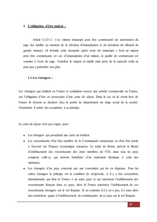 40
1. L’obligation d’être majeur :
Article L121-2 : « Le mineur émancipé peut être commerçant sur autorisation du
juge des tutelles au moment de la décision d'émancipation et du président du tribunal de
grande instance s'il formule cette demande après avoir été émancipé. » Seul un majeur
peut être commerçant, en cas d’émancipation d’un mineur, la qualité de commerçant est
soumise à l’avis du juge. Toutefois le majeur en tutelle mais privé de la capacité civile ne
peut pas y prétendre non plus.
1.1 Les étrangers :
Les étrangers qui résident en France et souhaitent exercer une activité commerciale en France,
ont l’obligation d’être en possession d’une carte de séjour. Dans le cas où ils vivent hors de
France ils doivent se déclarer chez le préfet du département du siège social de la société.
Néanmoins il existe des exceptions à ce principe.
La carte de séjour n'est pas exigée pour :
Les étrangers qui possèdent une carte de résident.
Les ressortissants d'un Etat membre de la Communauté européenne ou d'un Etat partie
à l'accord sur l'Espace économique européen. Le traité de Rome, prévoit la liberté
d’établissement des ressortissants des états membres de l’UE, dans tous les pays
composé celle-ci, qui doivent bénéficier d’un traitement identique à celui des
nationaux.
Les étrangers d’un pays concerné par une convention qui les en dispense. Pour les
autres étrangers le principe est la condition de réciprocité, si il y a des conventions
internationales qui lient la France à un autre pays et qui autorisent l’établissement des
ressortissants français dans ce pays, alors la France autorisera l’établissement de ces
ressortissants étrangers sur le sol français. Si au contraire il n’y en a pas, il y aura alors
des restrictions quant à l’établissement de commerçants de ce pays sur le sol français.
 