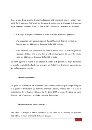 41
Dans le cas d’une création d’entreprise, l’étranger doit notamment pouvoir justifier (selon
arrêté du 12 septembre 2007 relatif aux documents à produire pour la délivrance de la carte de
séjour temporaire autorisant l'exercice d'une activité commerciale, industrielle ou artisanale) :
d'un projet d'entreprise comportant au moins un budget prévisionnel pluriannuel
d'un engagement écrit de cautionnement d'un établissement de crédit couvrant les
besoins financiers inhérents au démarrage de l'activité projetée
d'une attestation d'un établissement de crédit en France ou de La Poste indiquant que
l'étranger est titulaire d'un compte dont le solde créditeur permet de couvrir les besoins
financiers inhérents au démarrage de l'activité projetée.
Le préfet apprécie au regard de ces éléments la viabilité et la pérennité du projet d'entreprise
et consulte à cet effet la chambre de commerce et d'industrie ou la chambre des métiers du
lieu de l'implantation projetée.
1.2 Les incompatibilités :
La qualité de commerçant est incompatible avec certaines professions par exemple lorsqu’on
à la qualité de fonctionnaire ou d’officiers ministériels (huissiers, notaires), mais « la loi de la
modernisation de la fonction publique » du 21 février 2007 a assoupli le régime de cumul
d’activité, afin d’encourager, la création ou reprise d’entreprises.
1.3 Les interdictions professionnelles :
Elles visent à protéger le monde commercial et ses clients de la présence de personnes
indésirables, en raison notamment d’un passé douteux.
 