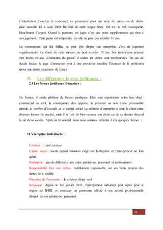 42
L’interdiction d’exercer le commerce est prononcée pour une série de crimes ou de délits.
(une nouvelle loi 4 aout 2008 fait état de cette longue liste). Par ex : le vol, escroquerie,
blanchiment d’argent. Quand la personne est jugée c’est une peine supplémentaire qui vient à
son jugement. Cette peine est temporaire car elle ne peut pas excéder 10 ans.
Le commerçant qui fait faillite, ne peut plus diriger une entreprise, c’est un jugement
supplémentaire. La durée de cette mesure, ne peut excéder 15 ans. Ses interdictions peuvent
être levées en cas d’extinction du passif, si toutes les dettes sont remboursées. En cas de
fraude fiscale, le juge d’instruction peut à titre provisoire interdire l’exercice de la profession
(pour une durée maximum de 3 ans).
II. Les différentes formes juridiques :
2.1 Les formes juridiques françaises :
En France, il existe pléthore de formes juridiques. Elles sont répertoriées selon leur objet :
commercial ou civil, la conséquence des apports, la présence ou non d’une personnalité
morale, le nombre d’associés et le capital social. Le créateur d’entreprise a donc le choix entre
diverses formes de société, mais il se doit de bien mesurer son choix car de ce dernier dépend
la vie de sa société. Après un tri sélectif, nous nous sommes restreins à ces quelques formes :
L’entreprise individuelle :
Créateur : 1 seul créateur
Capital social : aucun capital minimum exigé car l'entreprise et l'entrepreneur ne font
qu'un.
Patrimoine : pas de différenciation entre patrimoine personnel et professionnel
Responsabilité face aux dettes : Indéfiniment responsable, sur ses biens propres des
dettes de la société.
Direction de l’entreprise : le créateur dirige seul
Remarque : depuis le 1er janvier 2011, l'entrepreneur individuel peut opter pour le
régime de l'EIRL et constituer un patrimoine affecté à son activité professionnelle
distinct de son patrimoine personnel
 