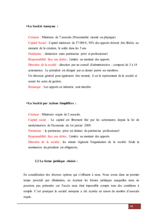 44
La Société Anonyme :
Créateur : Minimum de 7 associés (Personnalité morale ou physique)
Capital Social : Capital minimum de 37 000 €, 50% des apports doivent être libérés au
moment de la création, le solde dans les 5 ans
Patrimoine : distinction entre patrimoine privé et professionnel
Responsabilité face aux dettes : Limitée au montant des apports
Direction de la société : direction par un conseil d'administration : composé de 3 à 18
actionnaires. Le président est désigné par ce denier parmi ses membres.
Un directeur général peut également être nommé, il est le représentant de la société et
assure les actes de gestion.
Remarque : Les apports en industrie sont interdits
La Société par Actions Simplifiées :
Créateur : Minimum requis de 2 associés
Capital social : Le capital est librement fixé par les actionnaires depuis la loi de
modernisation de l'économie du 1er janvier 2009.
Patrimoine : le patrimoine privé est distinct du patrimoine professionnel
Responsabilité face aux dettes : Limitée au montant des apports
Direction de la société : les statuts régissent l'organisation de la société. Seule la
nomination du président est obligatoire.
2.2 La forme juridique choisie :
En considération des diverses options qui s’offraient à nous. Nous avons dans un premier
temps procédé par élimination, en écartant les formes juridiques auxquelles nous ne
pouvions pas prétendre car l’accès nous était impossible compte tenu des conditions à
remplir. C’est pourquoi la société anonyme a été écartée en raison du nombre d’associés
requis.
 