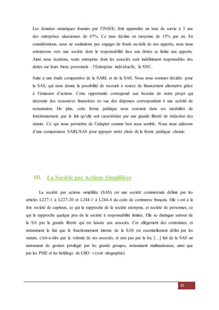 45
Les données statistiques fournies par l’INSEE, font apparaître un taux de survie à 3 ans
des entreprises alsaciennes de 67%. Ce taux décline en moyenne de 15% par an. En
considérations, nous ne souhaitons pas engager de fonds au-delà de nos apports, nous nous
orienterons vers une société dont la responsabilité face aux dettes se limite aux apports.
Ainsi nous écartons, toute entreprise dont les associés sont indéfiniment responsables des
dettes sur leurs biens personnels : l’Entreprise individuelle, la SNC.
Suite à une étude comparative de la SARL et de la SAS. Nous nous sommes décidés pour
la SAS, qui nous donne la possibilité de recourir à source de financement alternative grâce
à l’émission d’actions. Cette opportunité correspond aux besoins de notre projet qui
nécessite des ressources financières en vue des dépenses correspondant à une activité de
restauration. De plus, cette forme juridique nous convient dans ses modalités de
fonctionnement, par le fait qu’elle soit caractérisée par une grande liberté de rédaction des
statuts. Ce qui nous permettra de l’adapter comme bon nous semble. Nous nous aiderons
d’une comparaison SARL/SAS pour appuyer notre choix de la forme juridique choisie.
III. La Société par Actions Simplifiées
La société par actions simplifiée (SAS) est une société commerciale définie par les
articles L227-1 à L227-20 et L244-1 à L244-4 du code de commerce français. Elle « est à la
fois société de capitaux, ce qui la rapproche de la société anonyme, et société de personnes, ce
qui la rapproche quelque peu de la société à responsabilité limitée. Elle se distingue surtout de
la SA par la grande liberté qui est laissée aux associés. Cet allègement des contraintes, et
notamment le fait que le fonctionnement interne de la SAS est essentiellement défini par les
statuts, c'est-à-dire par la volonté de ses associés, et non pas par la loi, […] fait de la SAS un
instrument de gestion privilégié par les grands groupes, notamment multinationaux, ainsi que
par les PME et les holdings de LBO. » (voir sitographie).
 