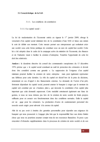46
3.1 Caractéristique de la SAS
3.1.1. Les conditions de constitution
3.1.1.1 Le capital social :
La loi de modernisation de l’économie entrée en vigueur le 1er
janvier 2009, abroge le
versement d’un capital social minimum lors de la constitution d’une SAS et laisse aux statuts
le soin de définir son montant. Cette mesure permet aux entrepreneurs qui souhaitent créer
une société sous cette forme juridique de constituer avec un euro de capital leur société. Cette
loi a été adoptée dans le cadre de la campagne active du ministère de l’économie, des finances
et de l’industrie visant à faciliter la création d’entreprise. Toutefois l’opportunité de cette loi
doit être relativisée.
Analyse : la deuxième directive du conseil des communautés européennes du 13 décembre
1976 précise que « le capital social constituait un outil de protection des créanciers et devrait
donc être considéré comme une garantie ». La suppression de l`exigence d`un capital
minimum pourrait faciliter la création de notre entreprise mais peut également représenter
une faiblesse pour cette dernière. Le rôle du capital est décisif lors de la prise de décisions,
notamment en cas d’appel à des financements externes. La demande de l’octroi d’un prêt,
fortement dépendant du capital social, pourrait amener le banquier à exiger que le montant du
capital soit constitué par un « business plan », qui nécessite la constitution d’un capital plus
important que celui demandé auparavant. Cette modalité entrainerait également une faute de
gestion, si nous ne nous dotions pas lors de la création de notre société de fonds propres
suffisants pour en assurer son fonctionnement dans des conditions normales. Enfin le capital
est un gage pour les créanciers. La production d’actes de cautionnement personnel des
associés serait exigée pour subvenir à la carence de capital.
Afin de ne pas avoir à émettre des garanties personnelles pour répondre aux exigences du
banquier qui nous pousserait à s’engager plus loin que la responsabilité face aux dettes limitée
chose que nous ne pourrions assumer compte tenu de nos ressources financières. Et pour e pas
rencontrer d’obstacles supplémentaires dans le processus de création de notre société et de son
 