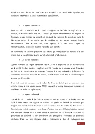47
déroulement futur. La société Bonn’heure sera constituée d’un capital social répondant aux
conditions antérieures à la loi de modernisation de l’économie.
a. Les apports en numéraire :
Dans une SAS, le versement de la moitié des apports en numéraire est exigé lors de la
création, et le solde libéré dans les 5 années qui suivent l’immatriculation au Registre du
Commerce et des Sociétés, sur demande du président. Le versement des apports est exclut de
l’imposition fiscale, il est déposé par le président sur un compte bancaire jusqu’à
l’immatriculation. Dans le cas d’un délais supérieur à 6 mois entre l’apport et
l’immatriculation, les associés pourront reprendre leurs apports.
En contrepartie, les associés perçoivent des actions qui correspondent au montant qu’ils ont
investi dans le capital social, un droit de vote et un droit à l’information.
b. Les apports en nature :
Apports différents de l’argent (immeuble, brevet…) mis à disposition lors de la constitution
de la société de deux manières : en pleine propriété (transfert de la propriété et de l’ensemble
de droit qui s’y rattachent) ou en jouissance ( consiste à la mise à disposition de l’apport). En
contrepartie les associés reçoivent des actions, le droit de vote et un droit à l’information pour
prendre part à la société.
Il est intéressant de remarquer que la valeur des biens est évaluée par un commissaire aux
apports lorsque le prix unitaire excède 7500€ ou quand la somme des apports en nature est
supérieure à la moitié du capital social.
c. Les apports en industrie :
L'article L. 227-1, alinéa 4 du Code de commerce autorise, depuis le 1er janvier 2009, les
SAS à avoir recours aux apports en industrie. Les apports en industrie se traduisent par
l’apport d’un travail, carnet d’adresse et sont déterminés dans les statuts. Ils donnent lieu à
l’attribution de « droits sociaux » : sous forme d’actions pour une SAS, équivalent au montant
des actions de l’associé qui a le moins apporté ( comprenant l’accès au régime des actions de
préférence) et confèrent à leur propriétaire des prérogatives pécuniaires et politiques :
attribution d’une part des bénéfices, droit à l’information et droit de participation aux
 