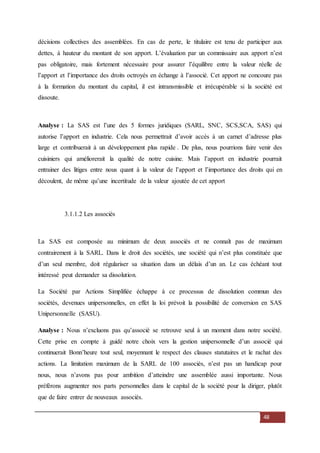 48
décisions collectives des assemblées. En cas de perte, le titulaire est tenu de participer aux
dettes, à hauteur du montant de son apport. L’évaluation par un commissaire aux apport n’est
pas obligatoire, mais fortement nécessaire pour assurer l’équilibre entre la valeur réelle de
l’apport et l’importance des droits octroyés en échange à l’associé. Cet apport ne concoure pas
à la formation du montant du capital, il est intransmissible et irrécupérable si la société est
dissoute.
Analyse : La SAS est l’une des 5 formes juridiques (SARL, SNC, SCS,SCA, SAS) qui
autorise l’apport en industrie. Cela nous permettrait d’avoir accès à un carnet d’adresse plus
large et contribuerait à un développement plus rapide . De plus, nous pourrions faire venir des
cuisiniers qui améliorerait la qualité de notre cuisine. Mais l’apport en industrie pourrait
entrainer des litiges entre nous quant à la valeur de l’apport et l’importance des droits qui en
découlent, de même qu’une incertitude de la valeur ajoutée de cet apport
3.1.1.2 Les associés
La SAS est composée au minimum de deux associés et ne connaît pas de maximum
contrairement à la SARL. Dans le droit des sociétés, une société qui n’est plus constituée que
d’un seul membre, doit régulariser sa situation dans un délais d’un an. Le cas échéant tout
intéressé peut demander sa dissolution.
La Société par Actions Simplifiée échappe à ce processus de dissolution commun des
sociétés, devenues unipersonnelles, en effet la loi prévoit la possibilité de conversion en SAS
Unipersonnelle (SASU).
Analyse : Nous n’excluons pas qu’associé se retrouve seul à un moment dans notre société.
Cette prise en compte à guidé notre choix vers la gestion unipersonnelle d’un associé qui
continuerait Bonn’heure tout seul, moyennant le respect des clauses statutaires et le rachat des
actions. La limitation maximum de la SARL de 100 associés, n’est pas un handicap pour
nous, nous n’avons pas pour ambition d’atteindre une assemblée aussi importante. Nous
préférons augmenter nos parts personnelles dans le capital de la société pour la diriger, plutôt
que de faire entrer de nouveaux associés.
 