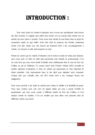 4
Introduction :
Pour notre projet de création d’entreprise nous n’avons pas spécialement voulu trouver
une idée novatrice et originale mais plutôt nous tourner vers un concept déjà existant avec un
marché qui reste encore à prendre. Nous avons donc décidé de nous lancer dans un projet de
restauration rapide de type buffet. Notre idée étant de proposer une formule comprenant
l’achat d’un plat cuisiné avec une boisson qui donnerait droit à des accompagnements à
volonté. Les desserts et cafés étant proposés en extra.
Partant du constat que les salariés d’entreprise ont de moins en moins de temps pour déjeuner,
nous avons donc eu l’idée de cibler plus précisément cette clientèle de professionnels. C’est
sur cette base que nous avons décidé d’installer notre établissement dans la zone du Parc des
Collines au sud de Mulhouse. Ce secteur classé Zone Franche Urbaine (ZFU) accueille un
nombre important d’entreprises et donc de salariés qui représentent un vivier important de
clients potentiels. Cela représenterait donc le lieu idéal pour implanter notre restaurant,
d’autant plus que s’installer dans une ZFU donne droit à des avantages fiscaux non
négligeables.
Nous avons procédé à une étude de marché pour évaluer la viabilité et la faisabilité du projet.
Nous nous sommes pour cela servi du logiciel sphinx qui nous a permis d’établir un
questionnaire, que nous avons soumis à différents salariés du Parc des Collines, et d’en
analyser ensuite les résultats. C’est ces résultats que nous allons vous présenter dans les
différentes parties qui suivent.
 