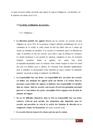 49
Le statut d’associé confère des droits mais impose le respect d’obligations, à la discrétion de
la rédaction des statuts de la S.A.S.
3.2 Les droits et obligations des associés :
3.2.1. Obligations :
 La libération partielle des apports effectués par les associés : les associés ont pour
obligation de verser 50% de la promesse d’apport effectuée préalablement lors de la
constitution de la société, le solde restant dû doit être libéré dans les 5 années qui
suivent sur demande du président. Si un associé est récalcitrant quant à la libération du
solde, le président ou l’un des associés, peut saisir le juge du tribunal de commerce.
Ce dernier prononcera à son encontre les sanctions, cumulatives ou non : de versement
d’intérêts moratoires depuis la signature des statuts (une forme
de réparation du préjudice causé au créancier d'une somme d'argent en raison du retard
qu'a pris son débiteur pour se libérer), de versement d’une indemnité supplémentaire
pour le préjudice, la prononciation d’une injonction de payer, nommer un mandataire
judiciaire qui prend en charge le règlement des difficultés.
 La responsabilité face aux dettes : la responsabilité face aux dettes des associés
est limitée aux montants des apports qu’ils ont effectué à la société. Pour les
personnes ayant réalisé des apports en industrie, leur responsabilité est spécifiée
dans les statuts. Ainsi les associés sont assurés d’avoir leur patrimoine personnel
préservé et sont maitres des pertes susceptibles d’être engagées lors du choix de
montant de l’apport
 En cas de difficultés financières dans la SAS, la responsabilité face aux dettes
énoncées ci-dessus peut prendre des proportions plus importante pour les
associés qui possèdent au sein de la société des fonctions de direction ou se
comportent comme tel. Ils pourront être tenus au passif social.
 les associés doivent respecter les clauses prévues par les statuts.
 
