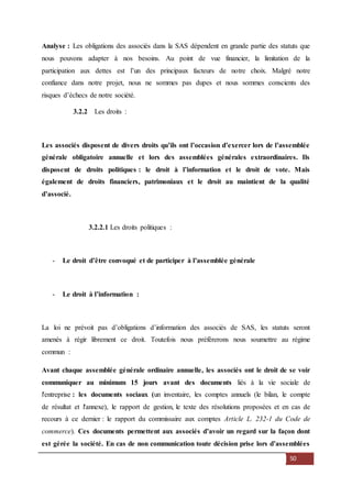 50
Analyse : Les obligations des associés dans la SAS dépendent en grande partie des statuts que
nous pouvons adapter à nos besoins. Au point de vue financier, la limitation de la
participation aux dettes est l’un des principaux facteurs de notre choix. Malgré notre
confiance dans notre projet, nous ne sommes pas dupes et nous sommes conscients des
risques d’échecs de notre société.
3.2.2 Les droits :
Les associés disposent de divers droits qu’ils ont l’occasion d’exercer lors de l’assemblée
générale obligatoire annuelle et lors des assemblées générales extraordinaires. Ils
disposent de droits politiques : le droit à l’information et le droit de vote. Mais
également de droits financiers, patrimoniaux et le droit au maintient de la qualité
d’associé.
3.2.2.1 Les droits politiques :
- Le droit d’être convoqué et de participer à l’assemblée générale
- Le droit à l’information :
La loi ne prévoit pas d’obligations d’information des associés de SAS, les statuts seront
amenés à régir librement ce droit. Toutefois nous préfèrerons nous soumettre au régime
commun :
Avant chaque assemblée générale ordinaire annuelle, les associés ont le droit de se voir
communiquer au minimum 15 jours avant des documents liés à la vie sociale de
l'entreprise : les documents sociaux (un inventaire, les comptes annuels (le bilan, le compte
de résultat et l'annexe), le rapport de gestion, le texte des résolutions proposées et en cas de
recours à ce dernier : le rapport du commissaire aux comptes Article L. 232-1 du Code de
commerce). Ces documents permettent aux associés d’avoir un regard sur la façon dont
est gérée la société. En cas de non communication toute décision prise lors d’assemblées
 